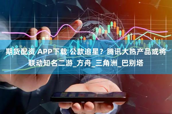 期货配资 APP下载 公款追星？腾讯大热产品或将联动知名二游_方舟_三角洲_巴别塔