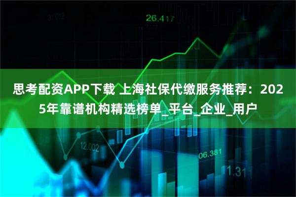 思考配资APP下载 上海社保代缴服务推荐：2025年靠谱机构精选榜单_平台_企业_用户