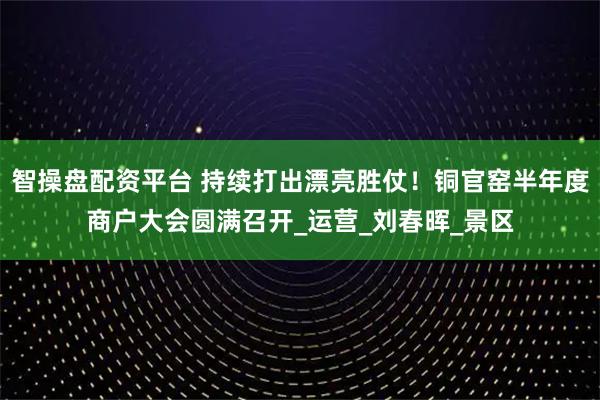 智操盘配资平台 持续打出漂亮胜仗！铜官窑半年度商户大会圆满召开_运营_刘春晖_景区