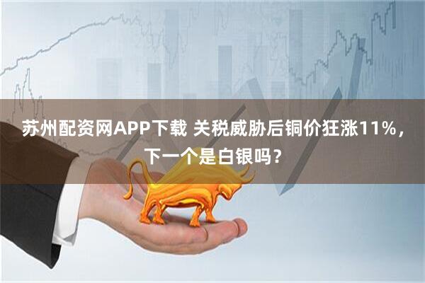 苏州配资网APP下载 关税威胁后铜价狂涨11%，下一个是白银吗？
