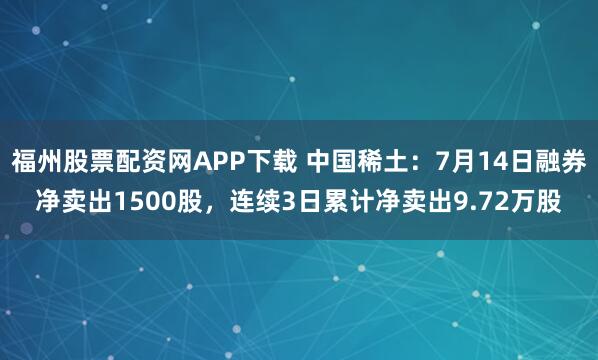 福州股票配资网APP下载 中国稀土：7月14日融券净卖出1500股，连续3日累计净卖出9.72万股
