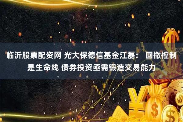 临沂股票配资网 光大保德信基金江磊： 回撤控制是生命线 债券投资亟需锻造交易能力