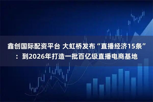 鑫创国际配资平台 大虹桥发布“直播经济15条”：到2026年打造一批百亿级直播电商基地