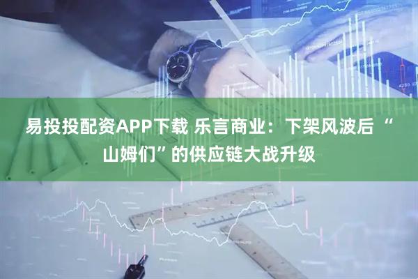 易投投配资APP下载 乐言商业：下架风波后 “山姆们”的供应链大战升级
