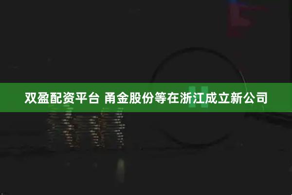 双盈配资平台 甬金股份等在浙江成立新公司