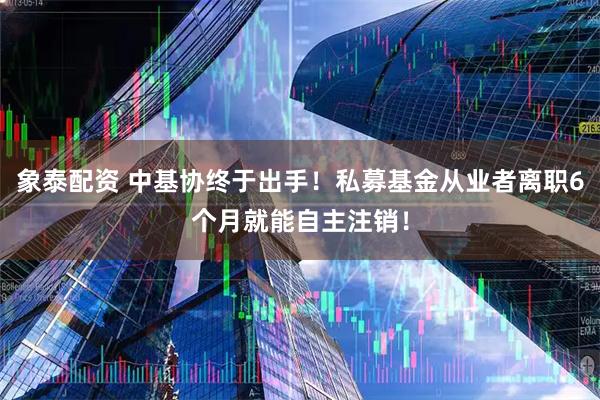 象泰配资 中基协终于出手！私募基金从业者离职6个月就能自主注销！