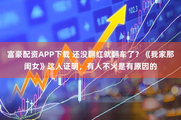 富豪配资APP下载 还没翻红就翻车了？《我家那闺女》这人证明，有人不火是有原因的