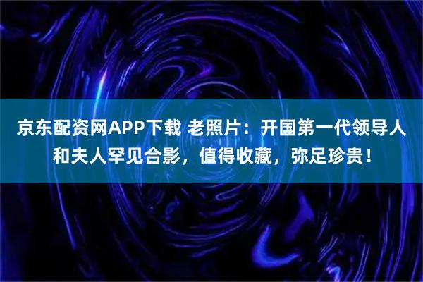 京东配资网APP下载 老照片：开国第一代领导人和夫人罕见合影，值得收藏，弥足珍贵！