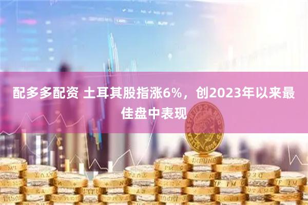 配多多配资 土耳其股指涨6%，创2023年以来最佳盘中表现