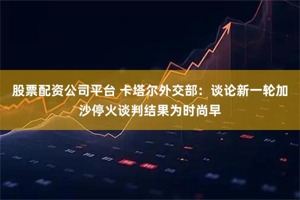 股票配资公司平台 卡塔尔外交部：谈论新一轮加沙停火谈判结果为时尚早