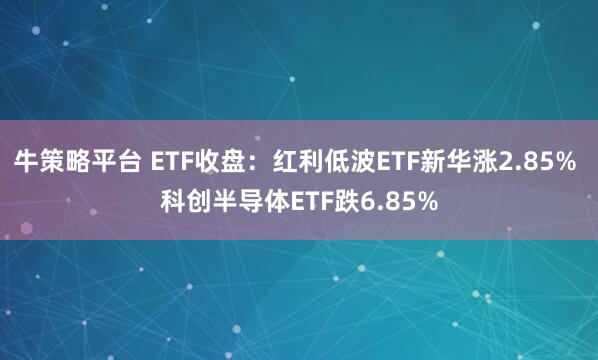 牛策略平台 ETF收盘：红利低波ETF新华涨2.85% 科创半导体ETF跌6.85%