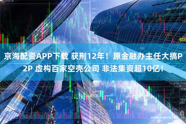 京海配资APP下载 获刑12年！原金融办主任大搞P2P 虚构百家空壳公司 非法集资超10亿！