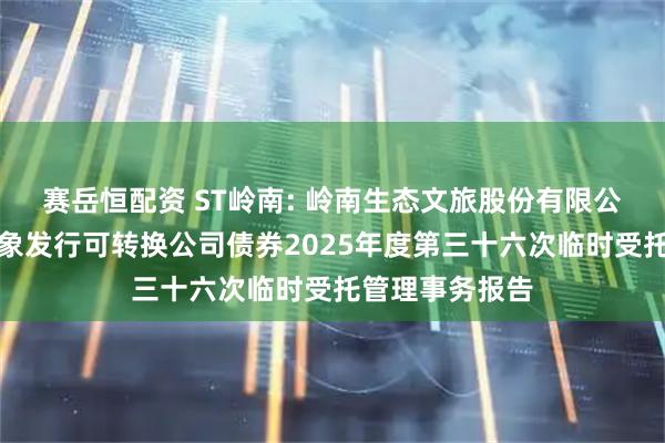 赛岳恒配资 ST岭南: 岭南生态文旅股份有限公司向不特定对象发行可转换公司债券2025年度第三十六次临时受托管理事务报告