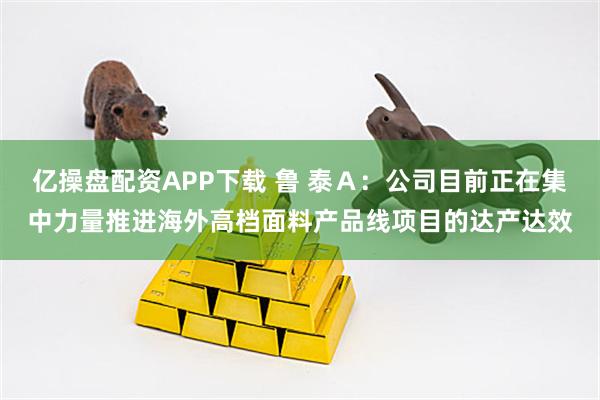 亿操盘配资APP下载 鲁 泰Ａ：公司目前正在集中力量推进海外高档面料产品线项目的达产达效