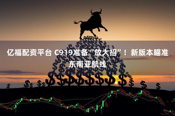亿福配资平台 C919准备“放大招”！新版本瞄准东南亚航线