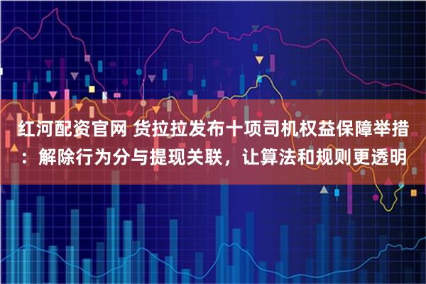 红河配资官网 货拉拉发布十项司机权益保障举措：解除行为分与提现关联，让算法和规则更透明