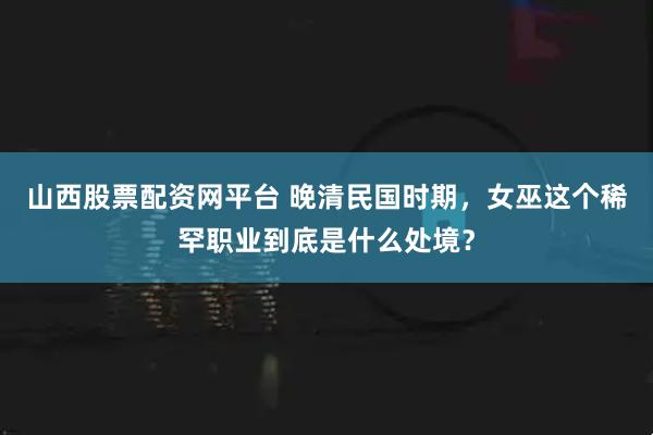 山西股票配资网平台 晚清民国时期，女巫这个稀罕职业到底是什么处境？
