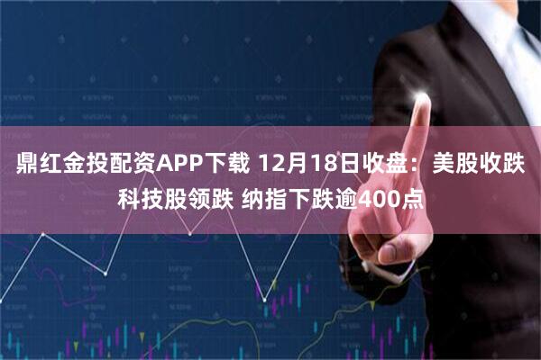 鼎红金投配资APP下载 12月18日收盘：美股收跌科技股领跌 纳指下跌逾400点