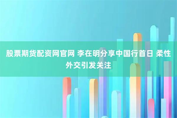 股票期货配资网官网 李在明分享中国行首日 柔性外交引发关注