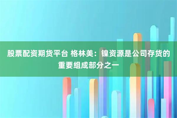 股票配资期货平台 格林美：镍资源是公司存货的重要组成部分之一