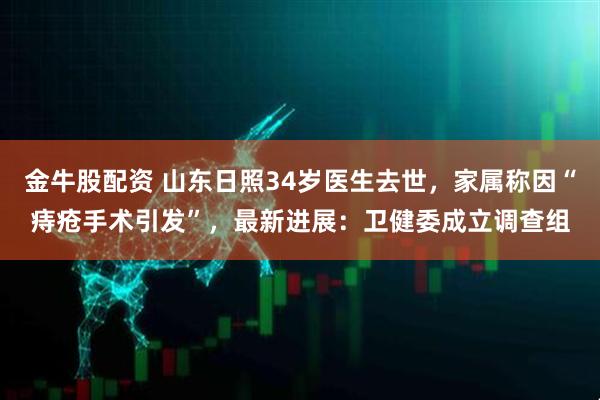 金牛股配资 山东日照34岁医生去世，家属称因“痔疮手术引发”，最新进展：卫健委成立调查组