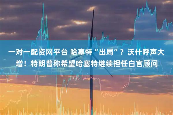 一对一配资网平台 哈塞特“出局”？沃什呼声大增！特朗普称希望哈塞特继续担任白宫顾问