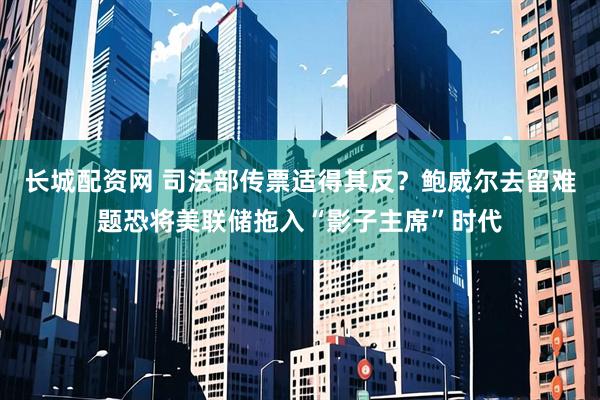 长城配资网 司法部传票适得其反？鲍威尔去留难题恐将美联储拖入“影子主席”时代