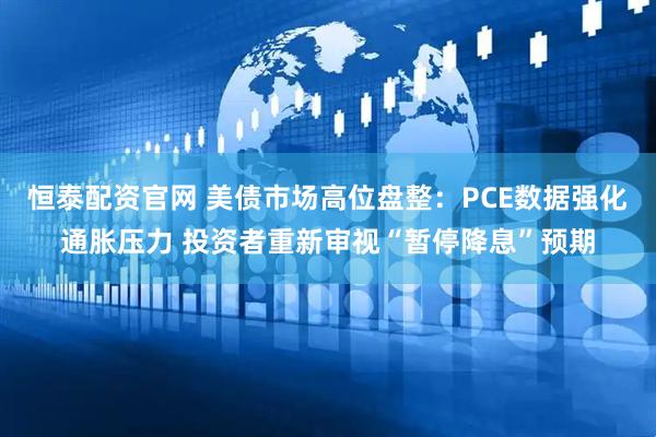 恒泰配资官网 美债市场高位盘整：PCE数据强化通胀压力 投资者重新审视“暂停降息”预期