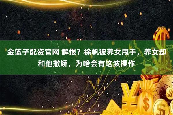 金篮子配资官网 解恨？徐帆被养女甩手，养女却和他撒娇，为啥会有这波操作