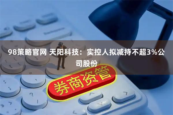 98策略官网 天阳科技：实控人拟减持不超3%公司股份