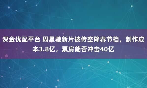 深金优配平台 周星驰新片被传空降春节档，制作成本3.8亿，票房能否冲击40亿