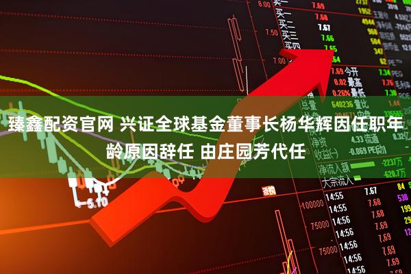 臻鑫配资官网 兴证全球基金董事长杨华辉因任职年龄原因辞任 由庄园芳代任