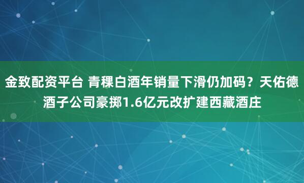 金致配资平台 青稞白酒年销量下滑仍加码？天佑德酒子公司豪掷1.6亿元改扩建西藏酒庄