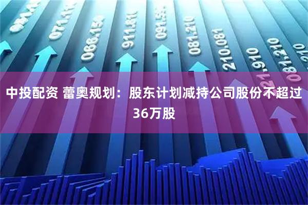 中投配资 蕾奥规划：股东计划减持公司股份不超过36万股