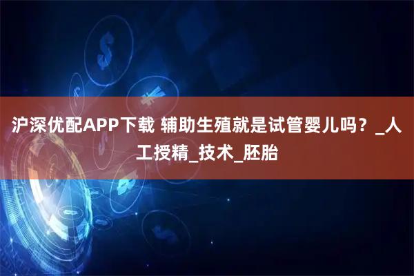 沪深优配APP下载 辅助生殖就是试管婴儿吗？_人工授精_技术_胚胎
