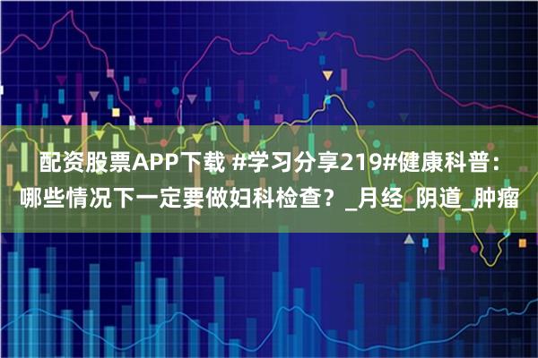 配资股票APP下载 #学习分享219#健康科普：哪些情况下一定要做妇科检查？_月经_阴道_肿瘤