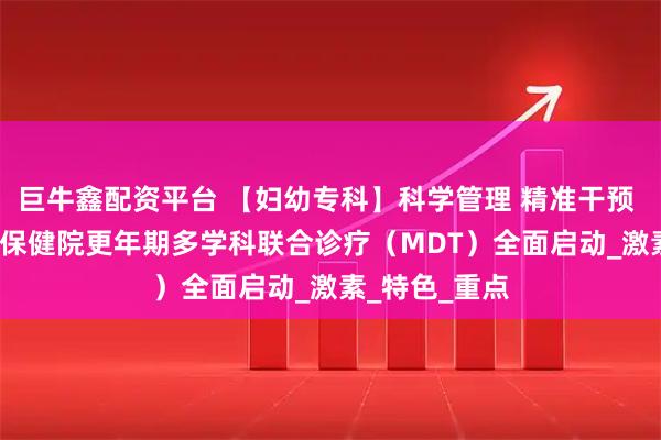 巨牛鑫配资平台 【妇幼专科】科学管理 精准干预 | 长治市妇幼保健院更年期多学科联合诊疗(MDT)全面启动_激素_特色_重点