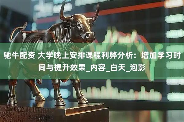 驰牛配资 大学晚上安排课程利弊分析：增加学习时间与提升效果_内容_白天_泡影