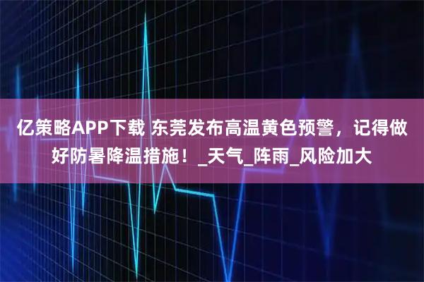 亿策略APP下载 东莞发布高温黄色预警，记得做好防暑降温措施！_天气_阵雨_风险加大