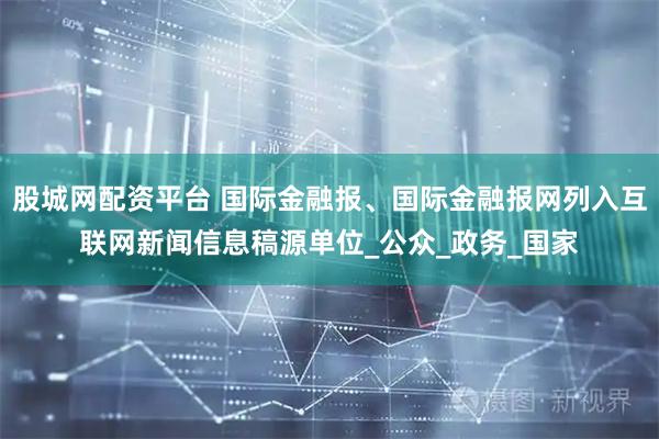 股城网配资平台 国际金融报、国际金融报网列入互联网新闻信息稿源单位_公众_政务_国家