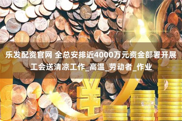 乐发配资官网 全总安排近4000万元资金部署开展工会送清凉工作_高温_劳动者_作业