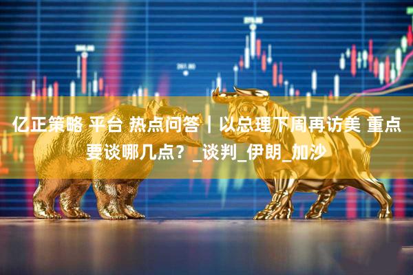 亿正策略 平台 热点问答｜以总理下周再访美 重点要谈哪几点？_谈判_伊朗_加沙