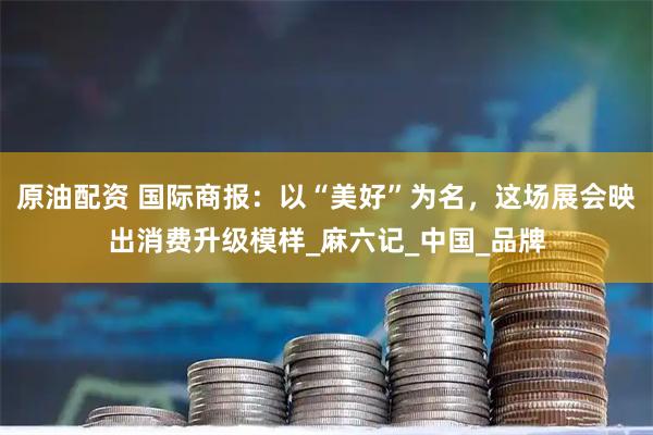原油配资 国际商报：以“美好”为名，这场展会映出消费升级模样_麻六记_中国_品牌