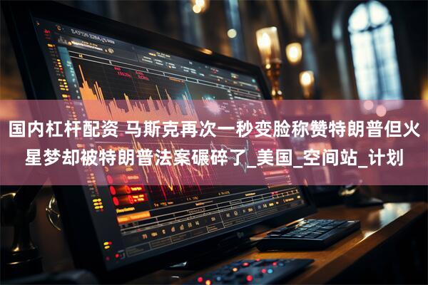 国内杠杆配资 马斯克再次一秒变脸称赞特朗普但火星梦却被特朗普法案碾碎了_美国_空间站_计划