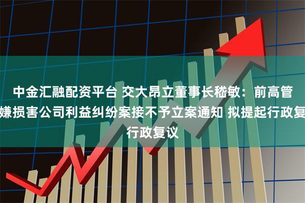 中金汇融配资平台 交大昂立董事长嵇敏：前高管涉嫌损害公司利益纠纷案接不予立案通知 拟提起行政复议