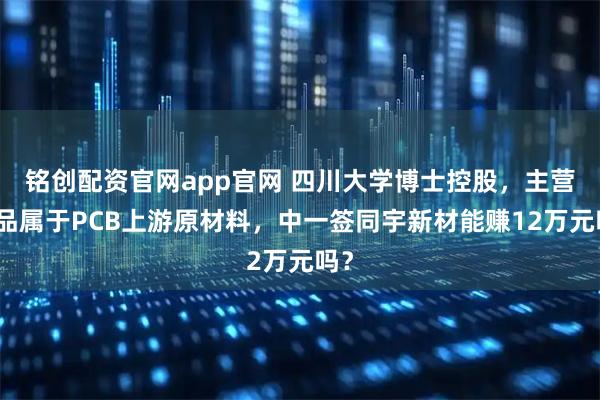 铭创配资官网app官网 四川大学博士控股，主营产品属于PCB上游原材料，中一签同宇新材能赚12万元吗？