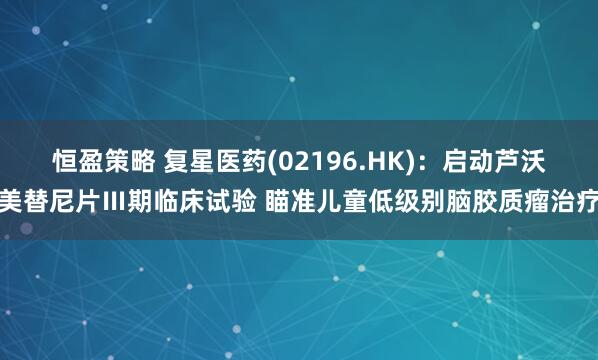 恒盈策略 复星医药(02196.HK)：启动芦沃美替尼片Ⅲ期临床试验 瞄准儿童低级别脑胶质瘤治疗