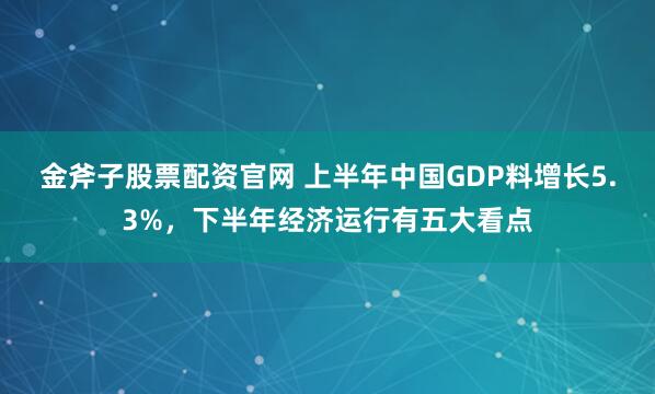 金斧子股票配资官网 上半年中国GDP料增长5.3%，下半年经济运行有五大看点