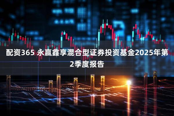 配资365 永赢鑫享混合型证券投资基金2025年第2季度报告