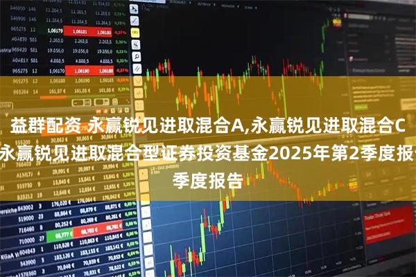 益群配资 永赢锐见进取混合A,永赢锐见进取混合C: 永赢锐见进取混合型证券投资基金2025年第2季度报告